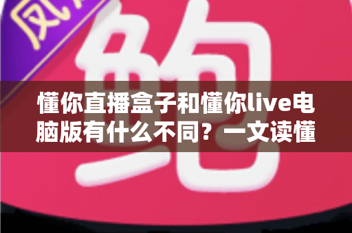 懂你直播盒子和懂你live电脑版有什么不同？一文读懂两款直播工具的核心差异与选购指南
