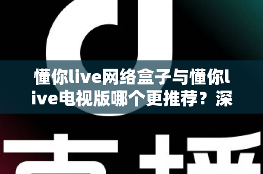 懂你live网络盒子与懂你live电视版哪个更推荐？深度对比帮你一次选对