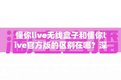 懂你live无线盒子和懂你live官方版的区别在哪？深度解析两大版本差异与选购全攻略