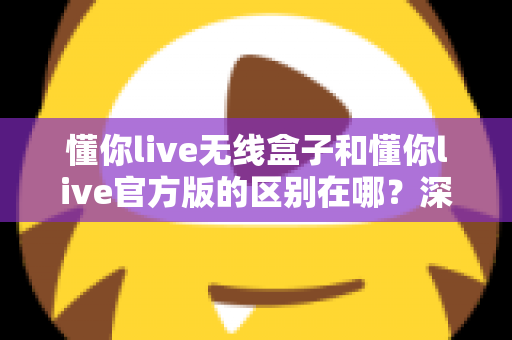 懂你live无线盒子和懂你live官方版的区别在哪？深度解析两大版本差异与选购全攻略