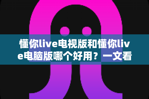 懂你live电视版和懂你live电脑版哪个好用?一文看懂两大版本的差异与选择技巧 懂你live电视版和懂你live电脑版哪个好用?一文看懂两大版本的差异与选择技巧