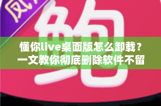 懂你live桌面版怎么卸载?一文教你彻底删除软件不留残留 懂你live桌面版怎么卸载?一文教你彻底删除软件不留残留