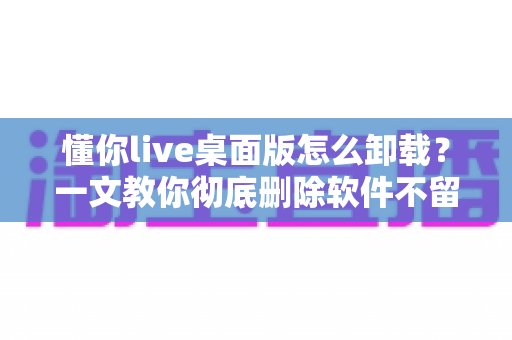 懂你live桌面版怎么卸载？一文教你彻底删除软件不留残留