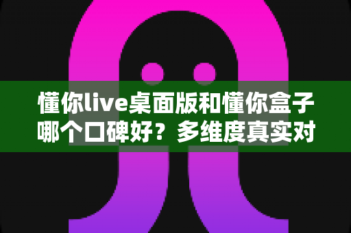 懂你live桌面版和懂你盒子哪个口碑好?多维度真实对比,帮你找到更值得入手的那一款 懂你live桌面版和懂你盒子哪个口碑好?多维度真实对比,帮你找到更值得入手的那一款