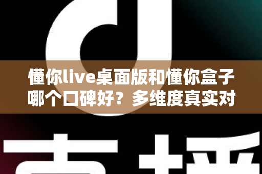 懂你live桌面版和懂你盒子哪个口碑好？多维度真实对比，帮你找到更值得入手的那一款