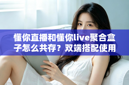 懂你直播和懂你live聚合盒子怎么共存?双端搭配使用全攻略与优化指南 懂你直播和懂你live聚合盒子怎么共存?双端搭配使用全攻略与优化指南