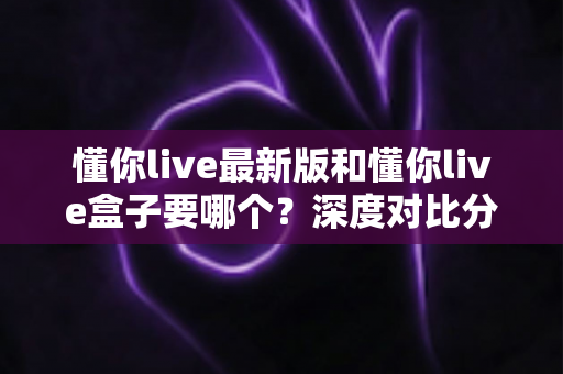 懂你live最新版和懂你live盒子要哪个？深度对比分析帮你选对工具，看直播更省心