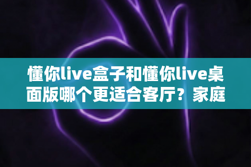懂你live盒子和懂你live桌面版哪个更适合客厅？家庭观影场景全方位对比指南