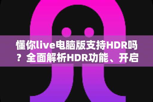懂你live电脑版支持HDR吗?全面解析HDR功能、开启条件与实用指南 懂你live电脑版支持HDR吗?全面解析HDR功能、开启条件与实用指南