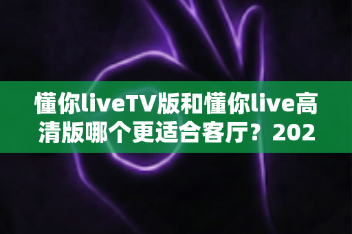 懂你liveTV版和懂你live高清版哪个更适合客厅?2025最新客厅大屏观看选购指南与深度实测对比 懂你liveTV版和懂你live高清版哪个更适合客厅?2025最新客厅大屏观看选购指南与深度实测对比