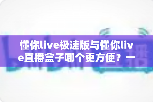 懂你live极速版与懂你live直播盒子哪个更方便？一文看懂两款直播工具的真实差异与选择指南