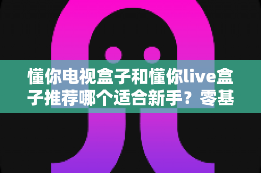 懂你电视盒子和懂你live盒子推荐哪个适合新手？零基础用户的选购指南与深度对比
