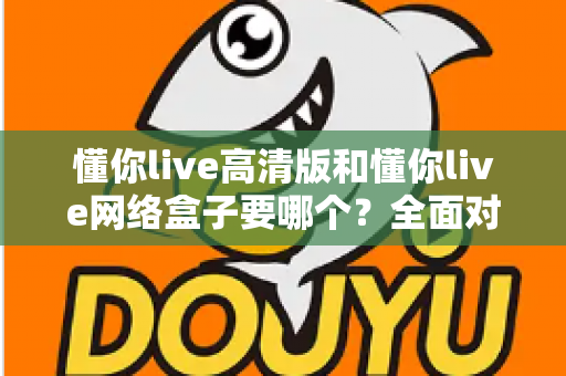 懂你live高清版和懂你live网络盒子要哪个?全面对比分析与选购指南帮你轻松做决定 懂你live高清版和懂你live网络盒子要哪个?全面对比分析与选购指南帮你轻松做决定