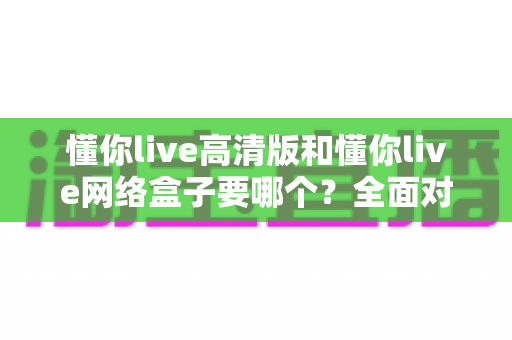 懂你live高清版和懂你live网络盒子要哪个?全面对比分析与选购指南帮你轻松做决定 懂你live高清版和懂你live网络盒子要哪个?全面对比分析与选购指南帮你轻松做决定