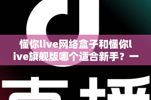 懂你live网络盒子和懂你live旗舰版哪个适合新手？一文读懂选购要点与避坑指南