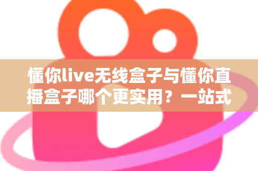 懂你live无线盒子与懂你直播盒子哪个更实用？一站式深度对比评测，帮你选对直播设备不踩坑