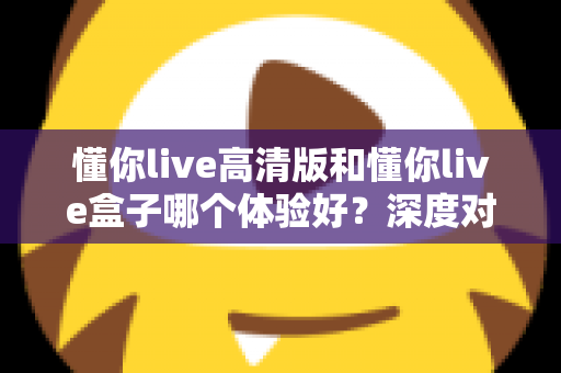 懂你live高清版和懂你live盒子哪个体验好？深度对比评测帮你选对不选贵
