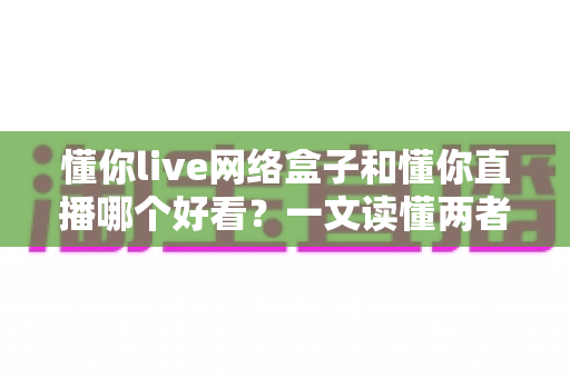懂你live网络盒子和懂你直播哪个好看？一文读懂两者差异，选对观影方式不踩坑