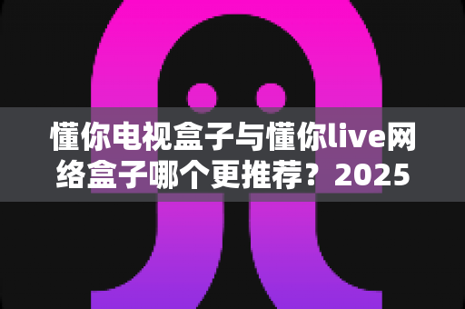 懂你电视盒子与懂你live网络盒子哪个更推荐？2025年家庭影音选购深度对比指南