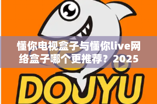 懂你电视盒子与懂你live网络盒子哪个更推荐？2025年家庭影音选购深度对比指南