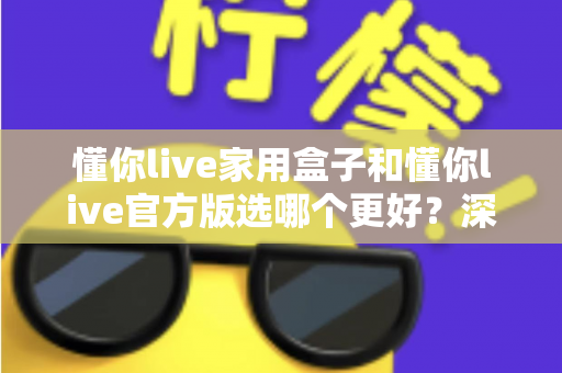 懂你live家用盒子和懂你live官方版选哪个更好？深度对比分析与选购指南