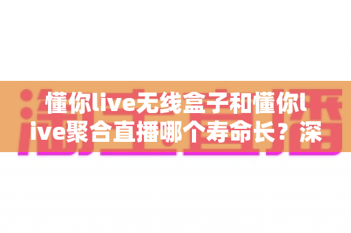 懂你live无线盒子和懂你live聚合直播哪个寿命长？深度解析两者使用寿命差异与选购全指南