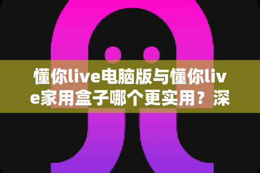 懂你live电脑版与懂你live家用盒子哪个更实用？深度对比助你做出明智选择