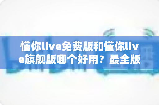 懂你live免费版和懂你live旗舰版哪个好用？最全版本对比评测与选购指南，看完不再纠结