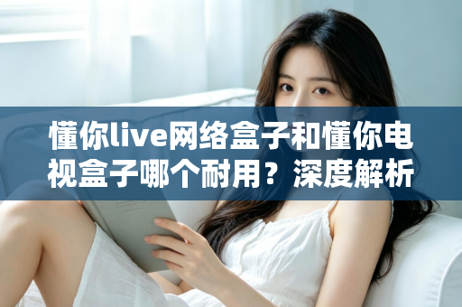 懂你live网络盒子和懂你电视盒子哪个耐用？深度解析助你选对更耐用的家庭影音利器