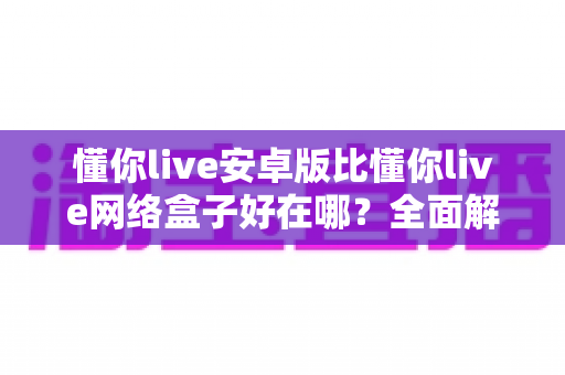 懂你live安卓版比懂你live网络盒子好在哪？全面解析安卓版的核心优势与选择指南