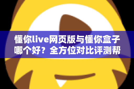 懂你live网页版与懂你盒子哪个好？全方位对比评测帮你选对不选贵