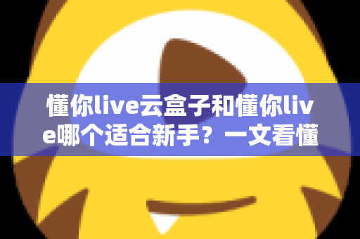 懂你live云盒子和懂你live哪个适合新手?一文看懂两大直播工具的核心差异与选择攻略 懂你live云盒子和懂你live哪个适合新手?一文看懂两大直播工具的核心差异与选择攻略