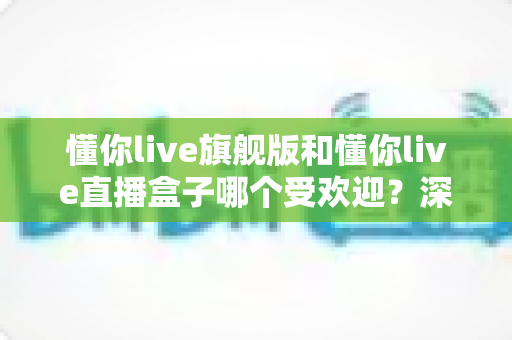 懂你live旗舰版和懂你live直播盒子哪个受欢迎?深度对比帮你选对版本 懂你live旗舰版和懂你live直播盒子哪个受欢迎?深度对比帮你选对版本