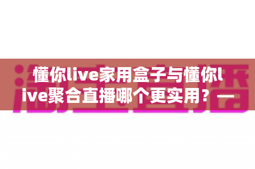 懂你live家用盒子与懂你live聚合直播哪个更实用？——一篇写给普通家庭的深度对比指南