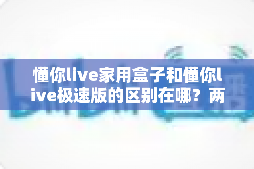 懂你live家用盒子和懂你live极速版的区别在哪？两款产品核心差异全解析与实用选购指南