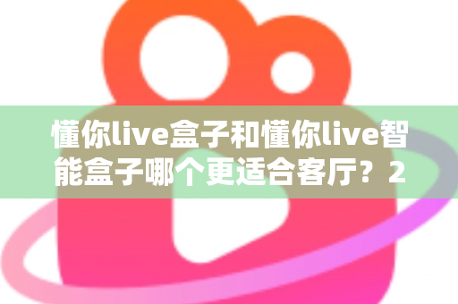 懂你live盒子和懂你live智能盒子哪个更适合客厅？2025年客厅影音升级选购深度对比指南