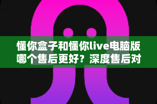 懂你盒子和懂你live电脑版哪个售后更好？深度售后对比分析与选购避坑指南