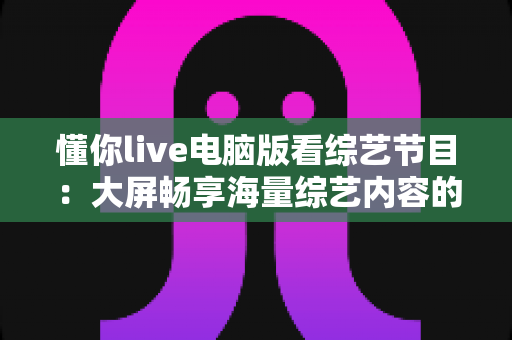 懂你live电脑版看综艺节目：大屏畅享海量综艺内容的完整使用指南