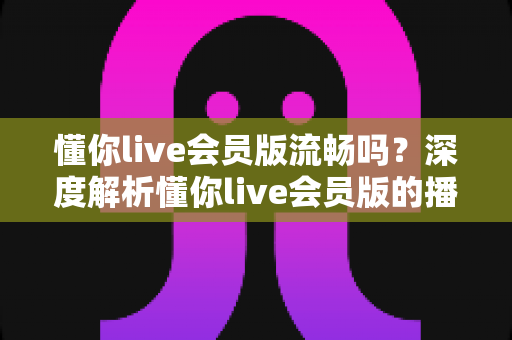 懂你live会员版流畅吗？深度解析懂你live会员版的播放体验与流畅度表现