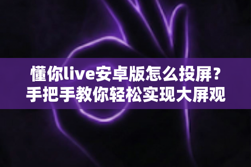 懂你live安卓版怎么投屏？手把手教你轻松实现大屏观看体验