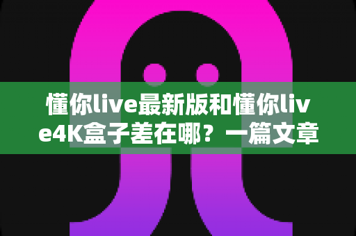 懂你live最新版和懂你live4K盒子差在哪?一篇文章帮你彻底搞懂两者区别,选对不花冤枉钱 懂你live最新版和懂你live4K盒子差在哪?一篇文章帮你彻底搞懂两者区别,选对不花冤枉钱