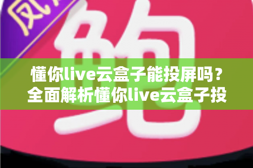 懂你live云盒子能投屏吗？全面解析懂你live云盒子投屏功能与实用操作指南