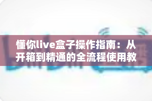懂你live盒子操作指南：从开箱到精通的全流程使用教程