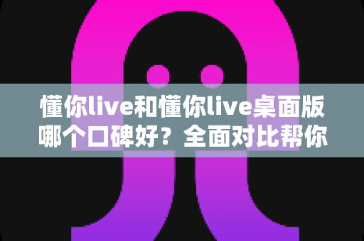 懂你live和懂你live桌面版哪个口碑好?全面对比帮你选对版本不踩坑 懂你live和懂你live桌面版哪个口碑好?全面对比帮你选对版本不踩坑