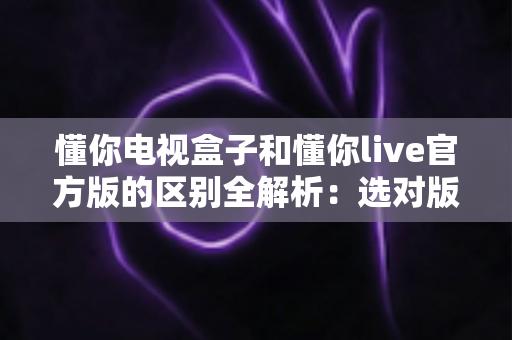懂你电视盒子和懂你live官方版的区别全解析：选对版本，大屏看直播更流畅更省心
