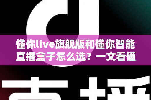 懂你live旗舰版和懂你智能直播盒子怎么选？一文看懂两者差异与最佳选购方案