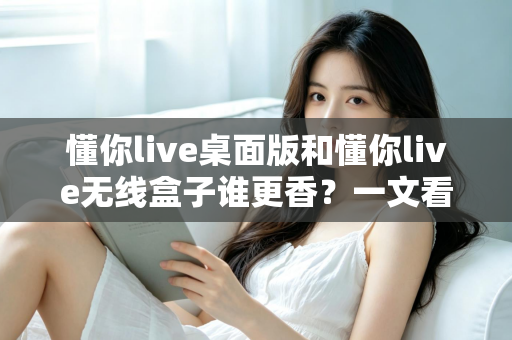 懂你live桌面版和懂你live无线盒子谁更香？一文看懂区别，选对不花冤枉钱