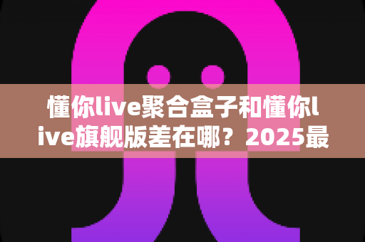 懂你live聚合盒子和懂你live旗舰版差在哪？2025最全版本对比与选购指南