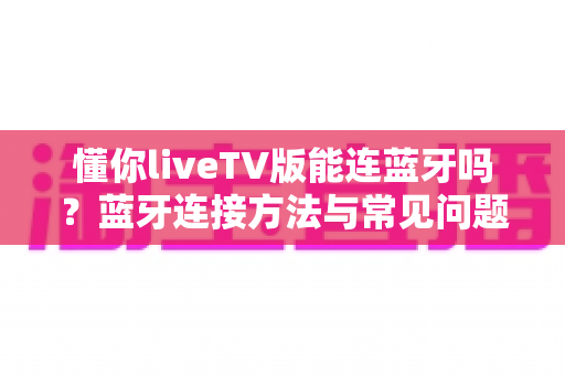 懂你liveTV版能连蓝牙吗？蓝牙连接方法与常见问题一站式全解析