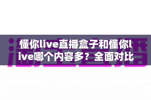 懂你live直播盒子和懂你live哪个内容多?全面对比帮你选对版本 懂你live直播盒子和懂你live哪个内容多?全面对比帮你选对版本